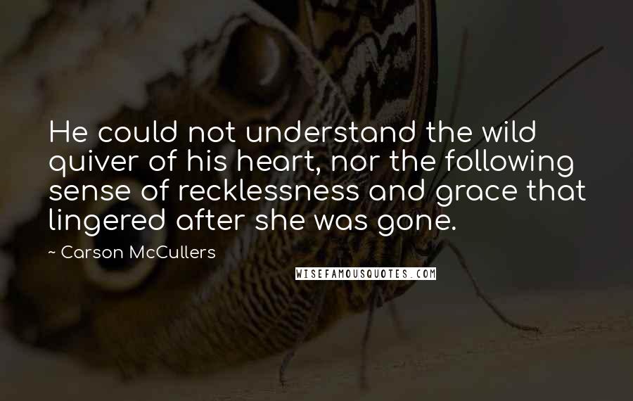 Carson McCullers Quotes: He could not understand the wild quiver of his heart, nor the following sense of recklessness and grace that lingered after she was gone.