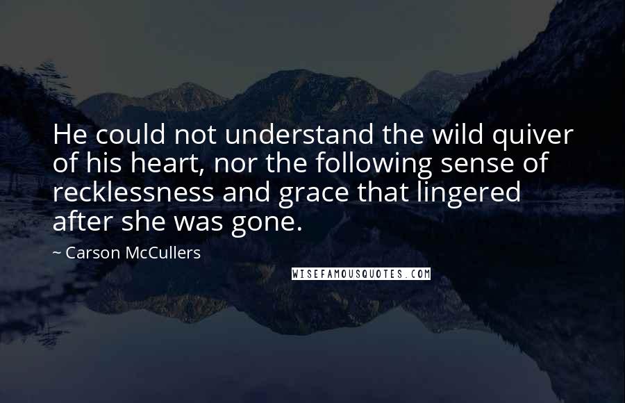 Carson McCullers Quotes: He could not understand the wild quiver of his heart, nor the following sense of recklessness and grace that lingered after she was gone.