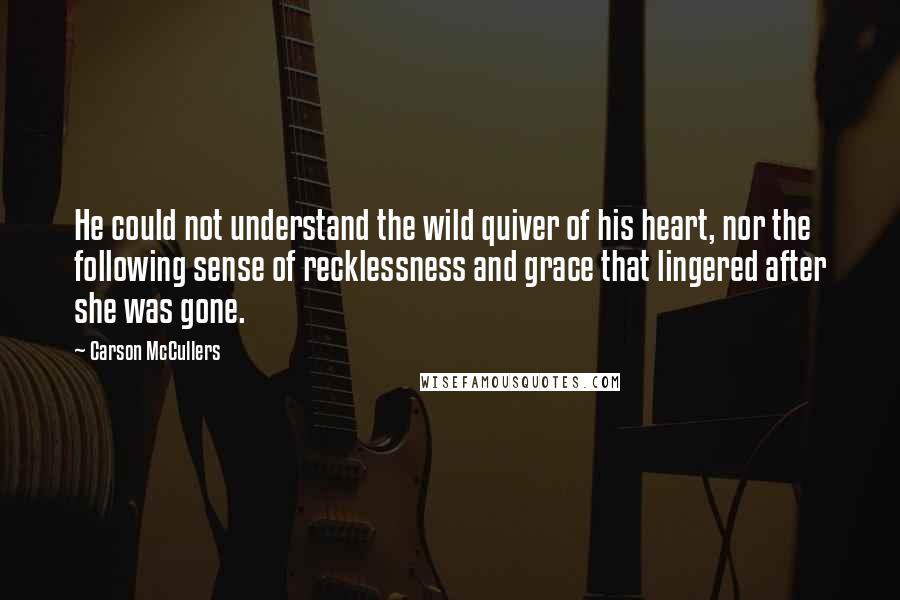 Carson McCullers Quotes: He could not understand the wild quiver of his heart, nor the following sense of recklessness and grace that lingered after she was gone.