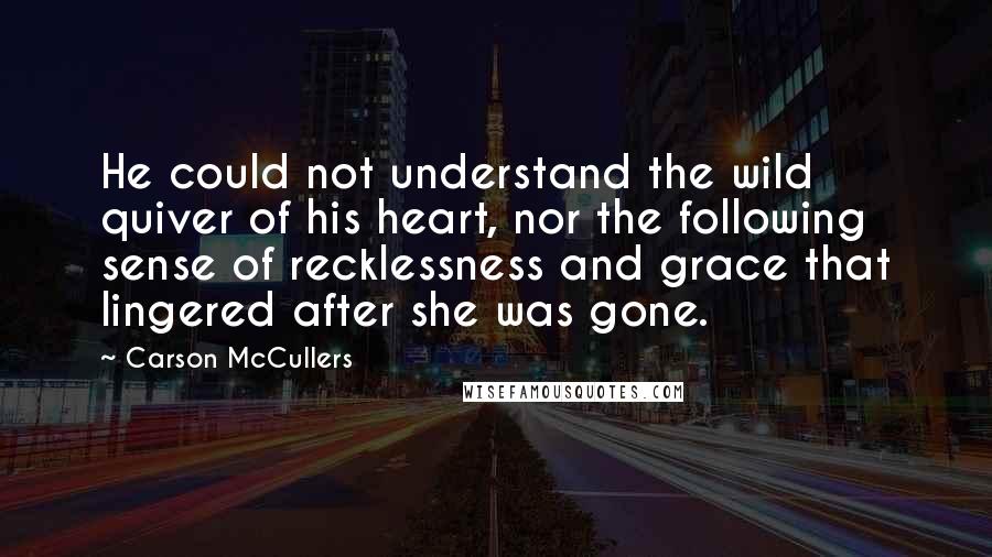 Carson McCullers Quotes: He could not understand the wild quiver of his heart, nor the following sense of recklessness and grace that lingered after she was gone.