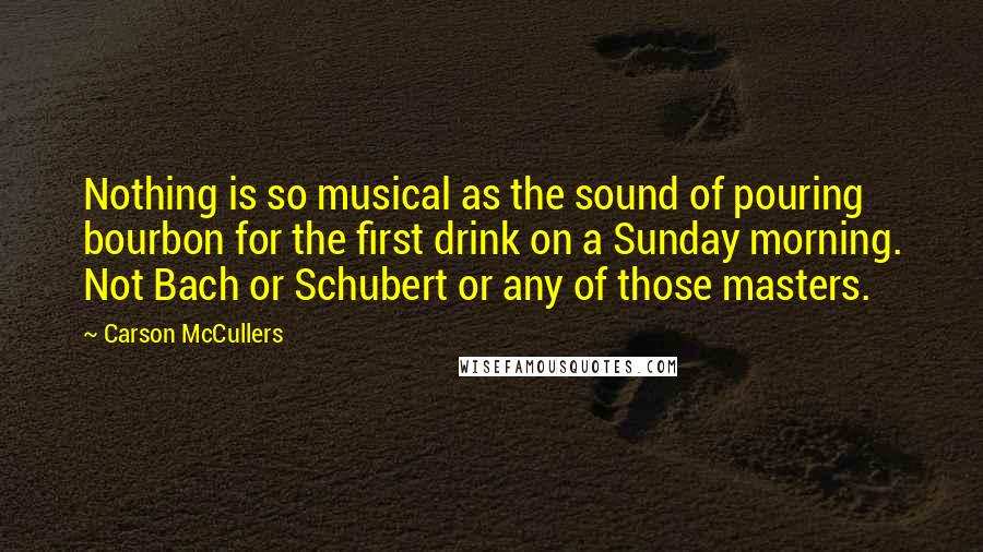 Carson McCullers Quotes: Nothing is so musical as the sound of pouring bourbon for the first drink on a Sunday morning. Not Bach or Schubert or any of those masters.