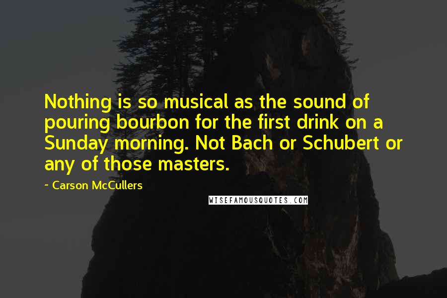 Carson McCullers Quotes: Nothing is so musical as the sound of pouring bourbon for the first drink on a Sunday morning. Not Bach or Schubert or any of those masters.