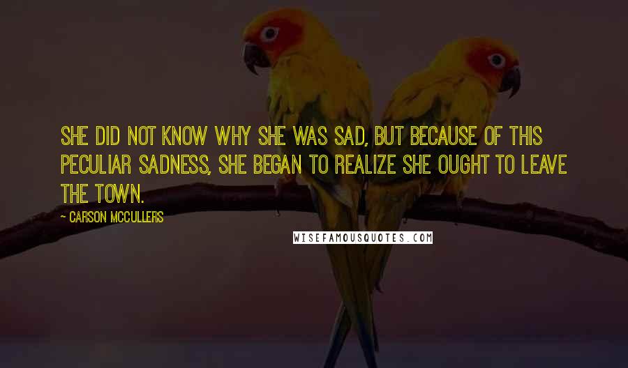 Carson McCullers Quotes: She did not know why she was sad, but because of this peculiar sadness, she began to realize she ought to leave the town.