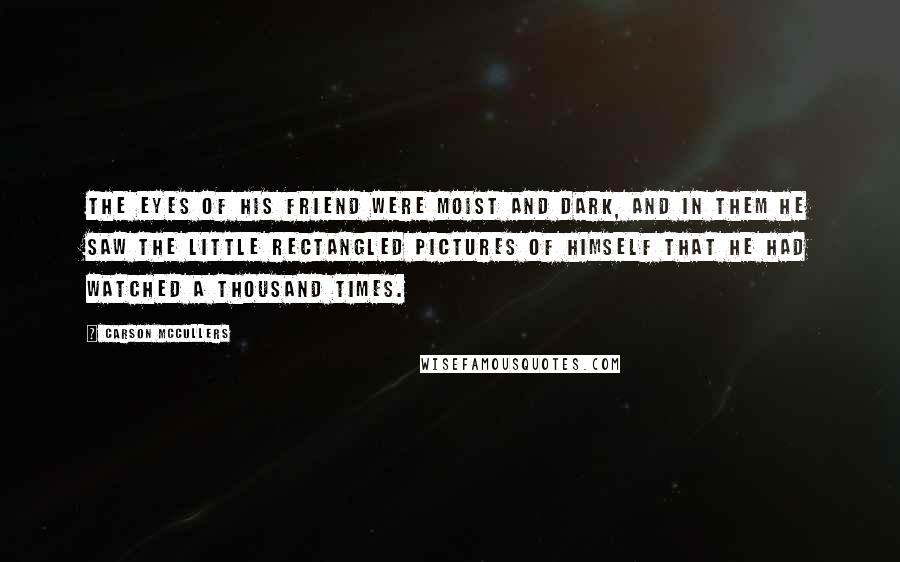 Carson McCullers Quotes: The eyes of his friend were moist and dark, and in them he saw the little rectangled pictures of himself that he had watched a thousand times.