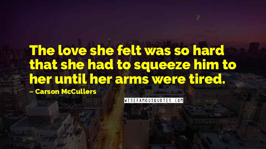 Carson McCullers Quotes: The love she felt was so hard that she had to squeeze him to her until her arms were tired.