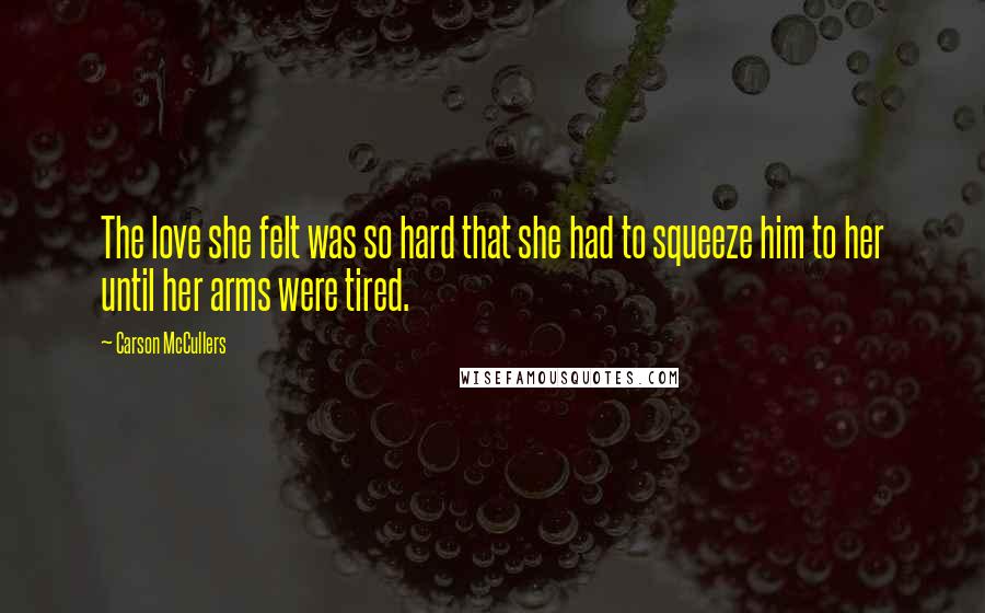 Carson McCullers Quotes: The love she felt was so hard that she had to squeeze him to her until her arms were tired.