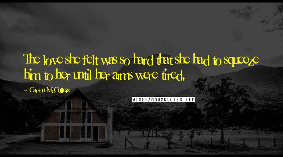 Carson McCullers Quotes: The love she felt was so hard that she had to squeeze him to her until her arms were tired.