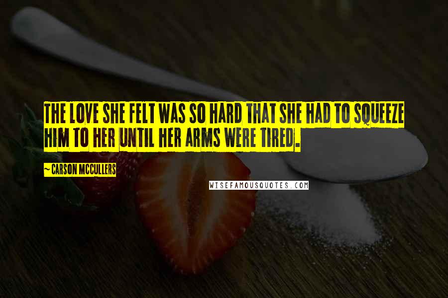 Carson McCullers Quotes: The love she felt was so hard that she had to squeeze him to her until her arms were tired.
