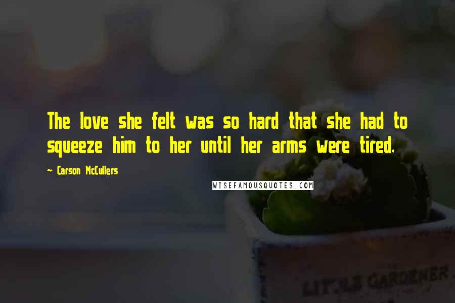 Carson McCullers Quotes: The love she felt was so hard that she had to squeeze him to her until her arms were tired.