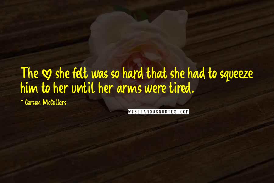 Carson McCullers Quotes: The love she felt was so hard that she had to squeeze him to her until her arms were tired.