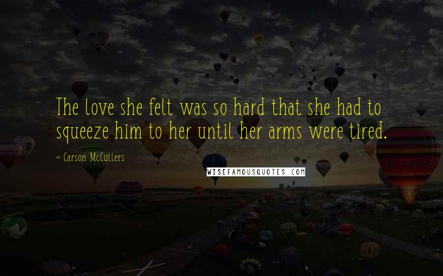 Carson McCullers Quotes: The love she felt was so hard that she had to squeeze him to her until her arms were tired.