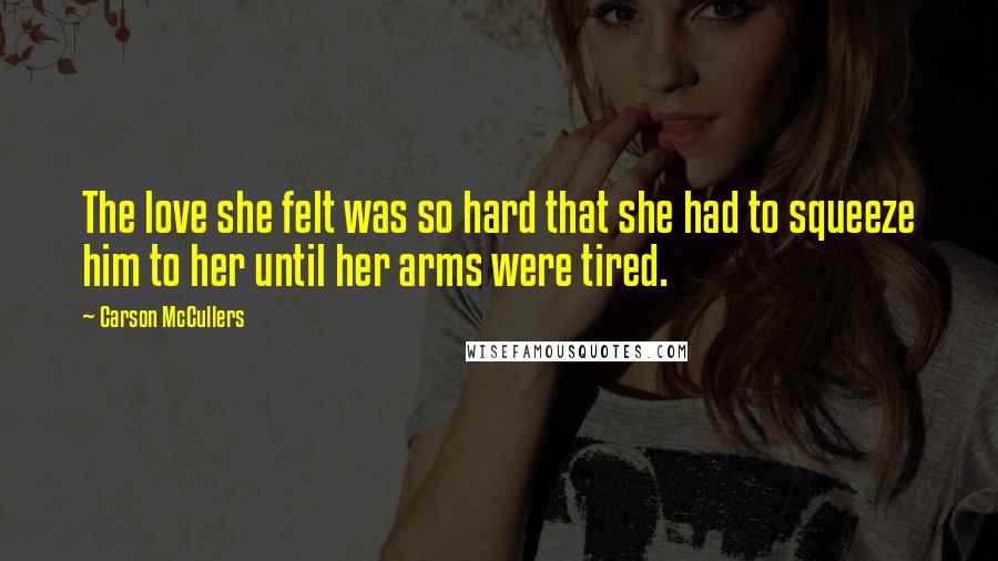 Carson McCullers Quotes: The love she felt was so hard that she had to squeeze him to her until her arms were tired.