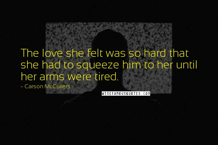 Carson McCullers Quotes: The love she felt was so hard that she had to squeeze him to her until her arms were tired.