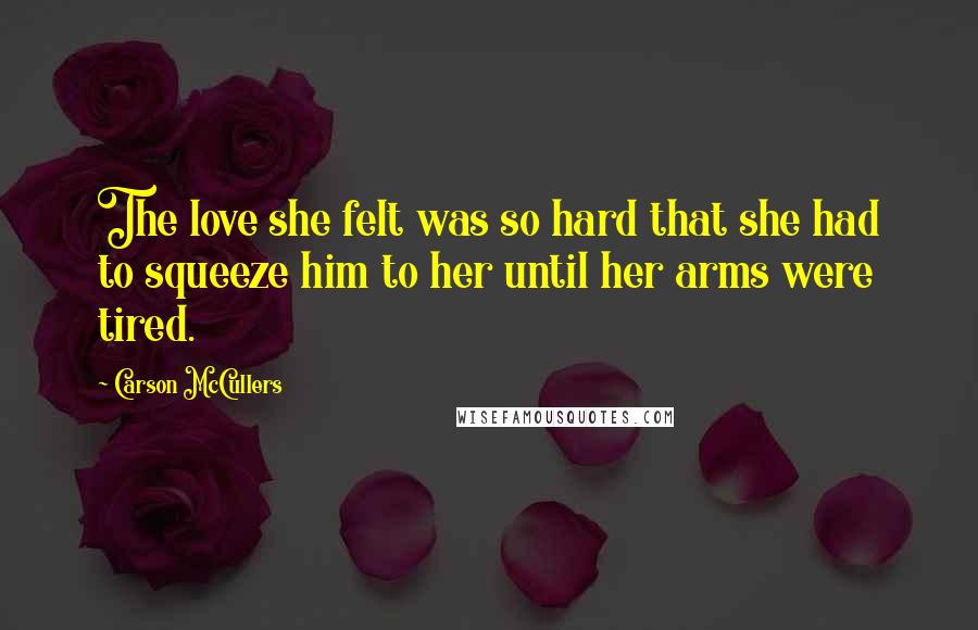 Carson McCullers Quotes: The love she felt was so hard that she had to squeeze him to her until her arms were tired.