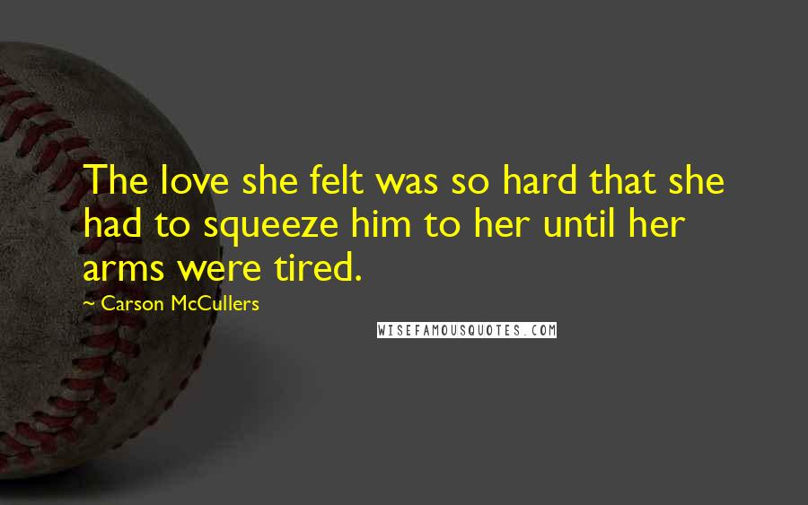 Carson McCullers Quotes: The love she felt was so hard that she had to squeeze him to her until her arms were tired.