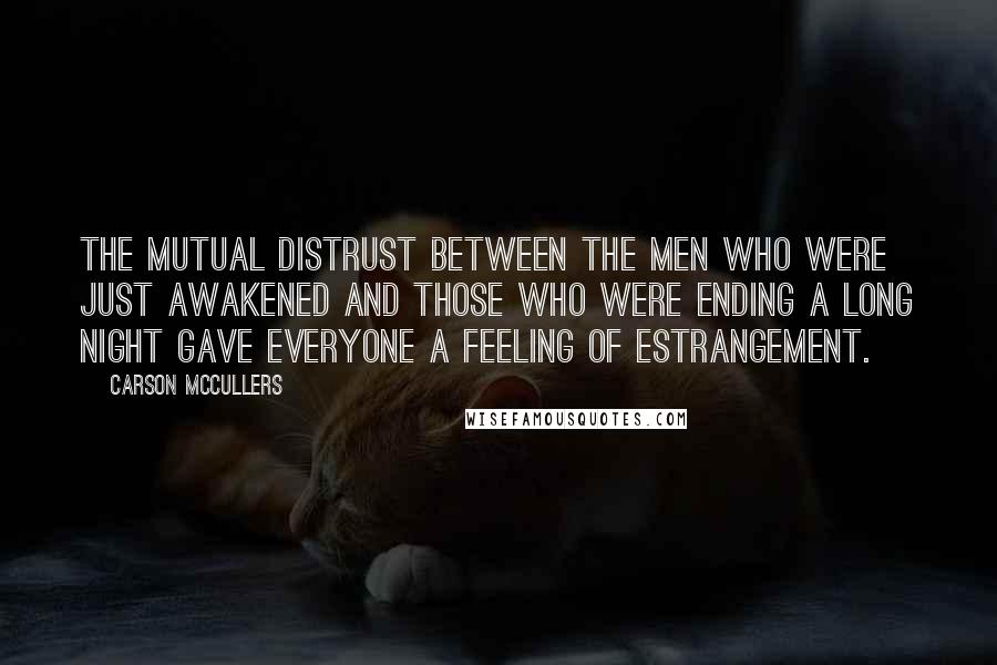 Carson McCullers Quotes: The mutual distrust between the men who were just awakened and those who were ending a long night gave everyone a feeling of estrangement.