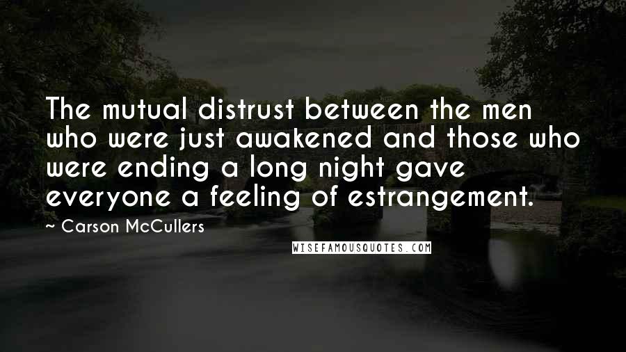 Carson McCullers Quotes: The mutual distrust between the men who were just awakened and those who were ending a long night gave everyone a feeling of estrangement.