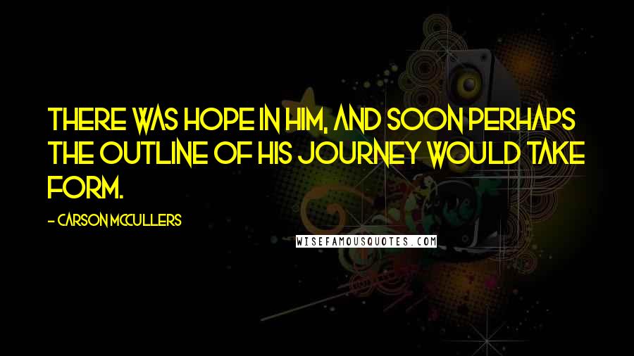Carson McCullers Quotes: There was hope in him, and soon perhaps the outline of his journey would take form.