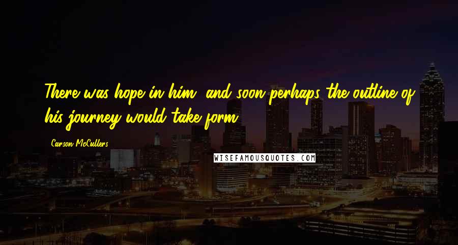 Carson McCullers Quotes: There was hope in him, and soon perhaps the outline of his journey would take form.