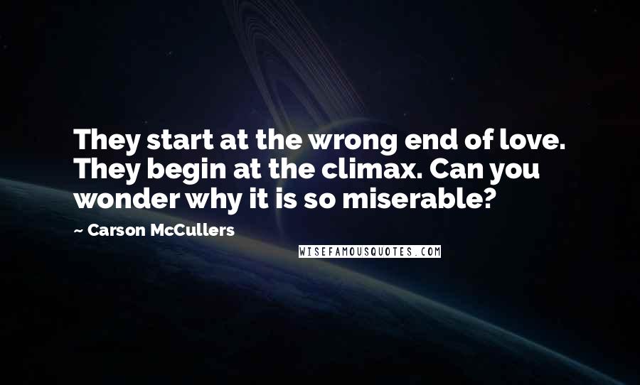 Carson McCullers Quotes: They start at the wrong end of love. They begin at the climax. Can you wonder why it is so miserable?