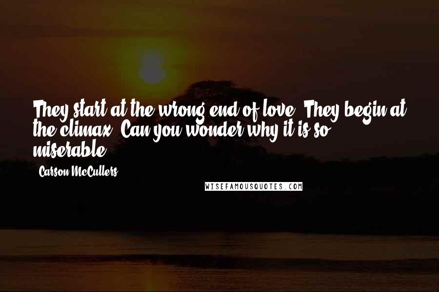 Carson McCullers Quotes: They start at the wrong end of love. They begin at the climax. Can you wonder why it is so miserable?