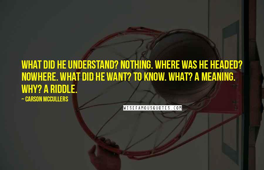 Carson McCullers Quotes: What did he understand? Nothing. Where was he headed? Nowhere. What did he want? To know. What? A meaning. Why? A riddle.