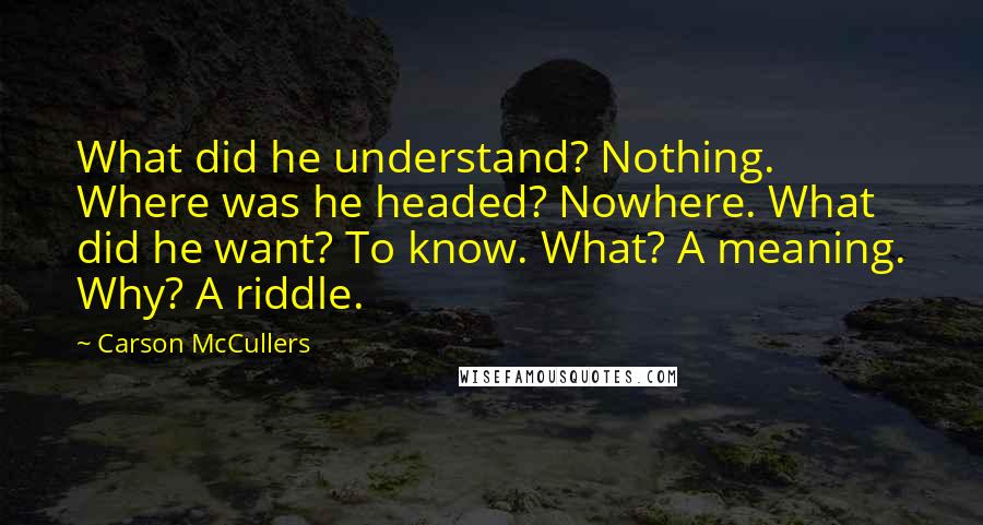 Carson McCullers Quotes: What did he understand? Nothing. Where was he headed? Nowhere. What did he want? To know. What? A meaning. Why? A riddle.