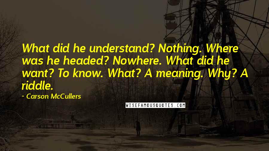 Carson McCullers Quotes: What did he understand? Nothing. Where was he headed? Nowhere. What did he want? To know. What? A meaning. Why? A riddle.