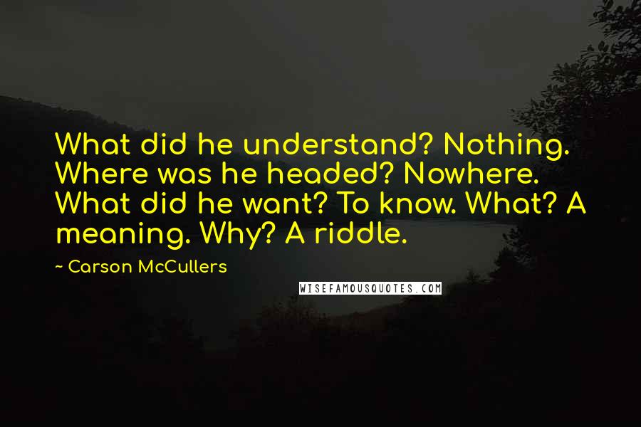 Carson McCullers Quotes: What did he understand? Nothing. Where was he headed? Nowhere. What did he want? To know. What? A meaning. Why? A riddle.