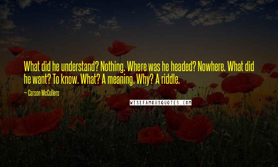 Carson McCullers Quotes: What did he understand? Nothing. Where was he headed? Nowhere. What did he want? To know. What? A meaning. Why? A riddle.