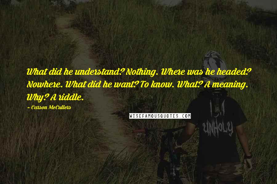 Carson McCullers Quotes: What did he understand? Nothing. Where was he headed? Nowhere. What did he want? To know. What? A meaning. Why? A riddle.