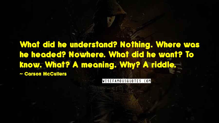 Carson McCullers Quotes: What did he understand? Nothing. Where was he headed? Nowhere. What did he want? To know. What? A meaning. Why? A riddle.