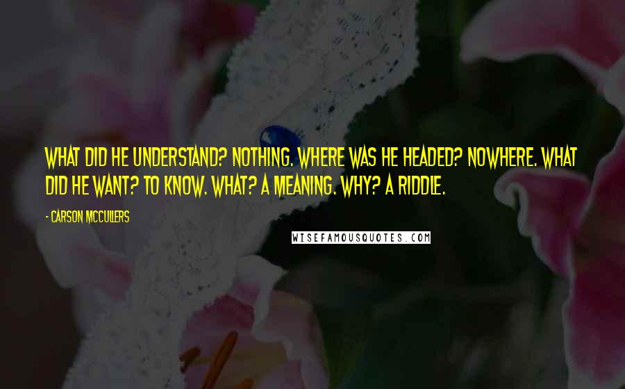 Carson McCullers Quotes: What did he understand? Nothing. Where was he headed? Nowhere. What did he want? To know. What? A meaning. Why? A riddle.