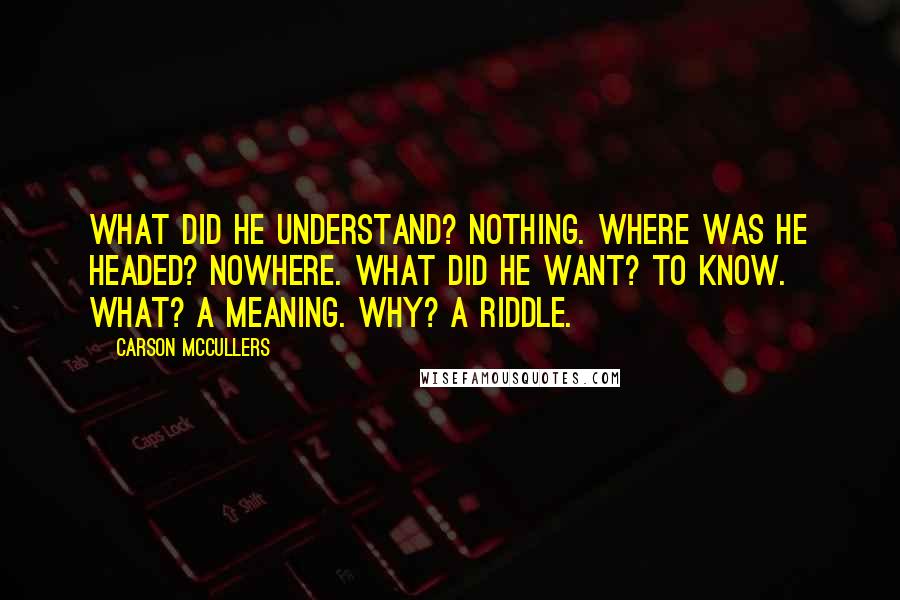 Carson McCullers Quotes: What did he understand? Nothing. Where was he headed? Nowhere. What did he want? To know. What? A meaning. Why? A riddle.