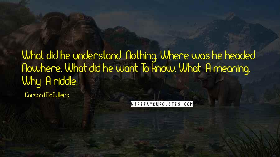 Carson McCullers Quotes: What did he understand? Nothing. Where was he headed? Nowhere. What did he want? To know. What? A meaning. Why? A riddle.