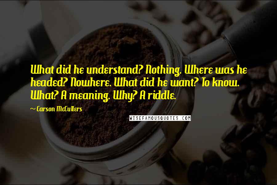 Carson McCullers Quotes: What did he understand? Nothing. Where was he headed? Nowhere. What did he want? To know. What? A meaning. Why? A riddle.