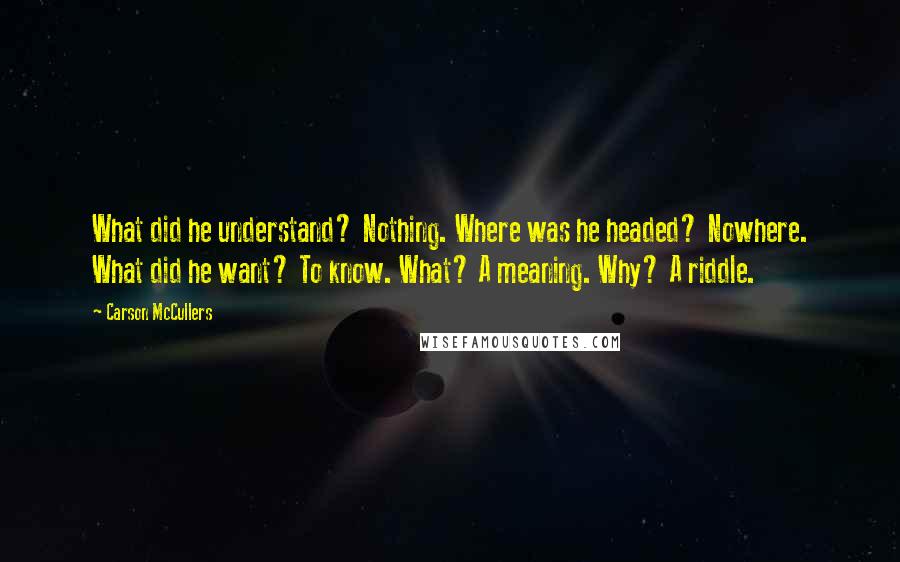 Carson McCullers Quotes: What did he understand? Nothing. Where was he headed? Nowhere. What did he want? To know. What? A meaning. Why? A riddle.