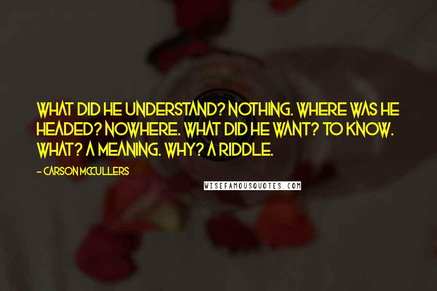 Carson McCullers Quotes: What did he understand? Nothing. Where was he headed? Nowhere. What did he want? To know. What? A meaning. Why? A riddle.