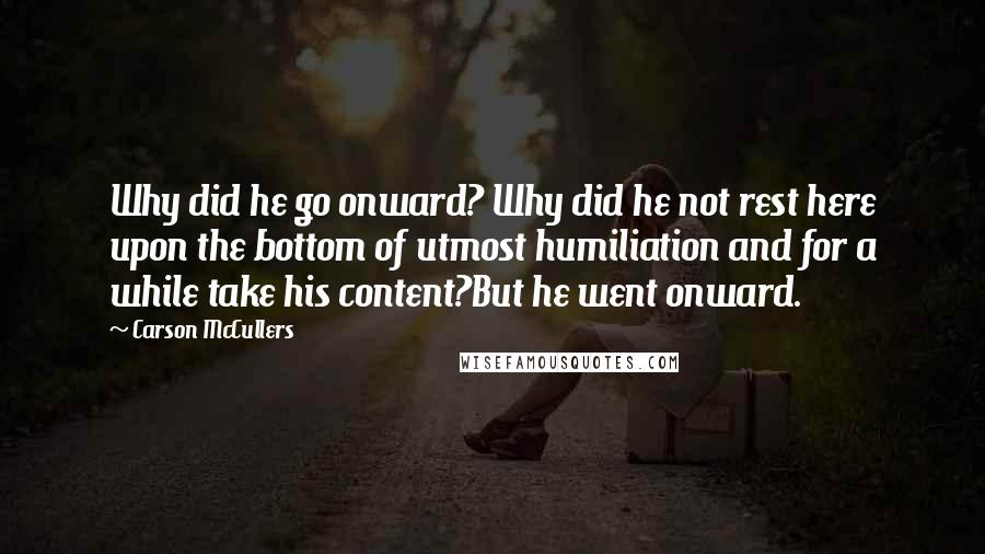 Carson McCullers Quotes: Why did he go onward? Why did he not rest here upon the bottom of utmost humiliation and for a while take his content?But he went onward.