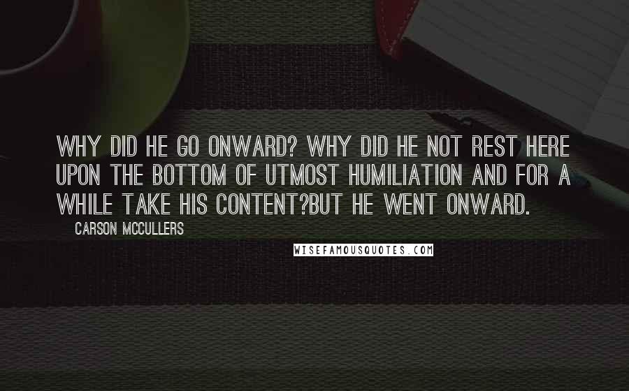 Carson McCullers Quotes: Why did he go onward? Why did he not rest here upon the bottom of utmost humiliation and for a while take his content?But he went onward.