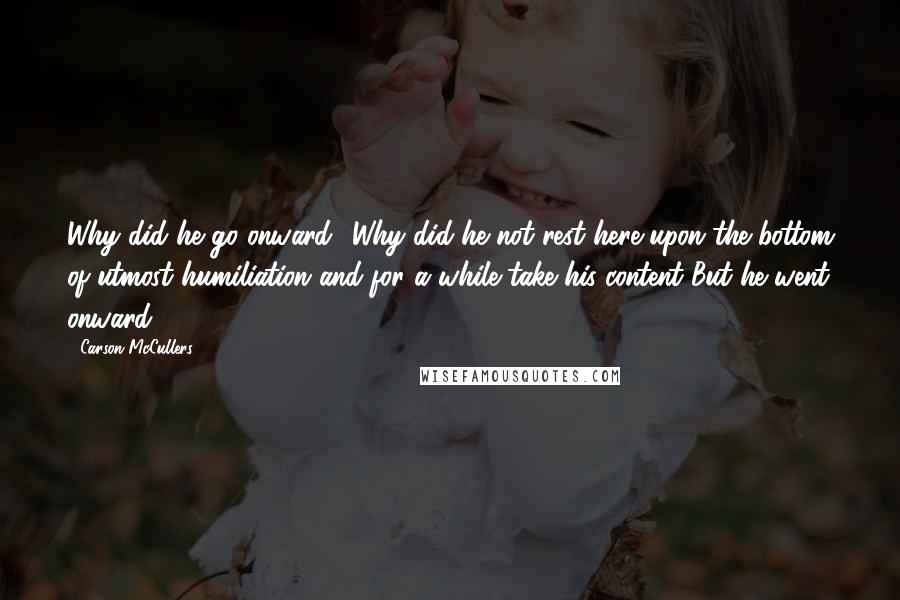 Carson McCullers Quotes: Why did he go onward? Why did he not rest here upon the bottom of utmost humiliation and for a while take his content?But he went onward.