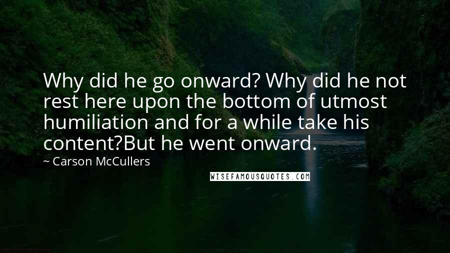 Carson McCullers Quotes: Why did he go onward? Why did he not rest here upon the bottom of utmost humiliation and for a while take his content?But he went onward.