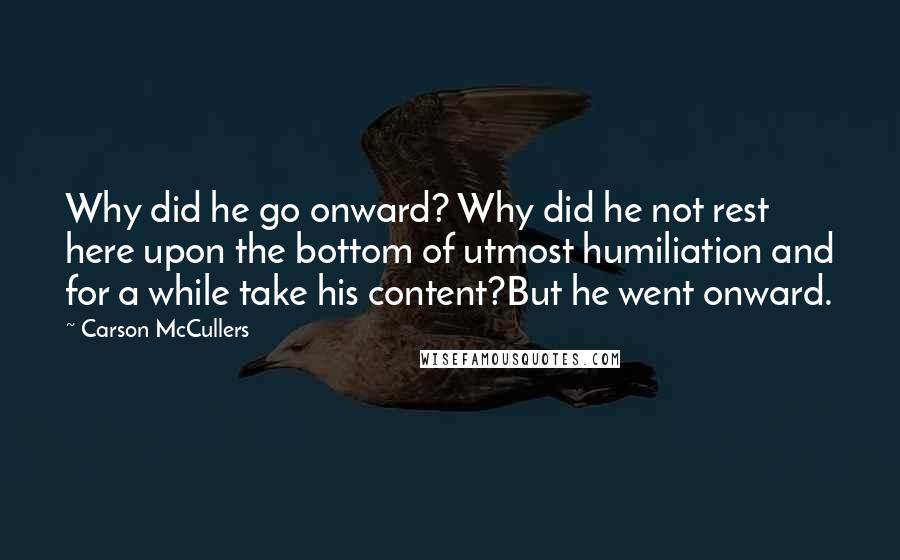 Carson McCullers Quotes: Why did he go onward? Why did he not rest here upon the bottom of utmost humiliation and for a while take his content?But he went onward.