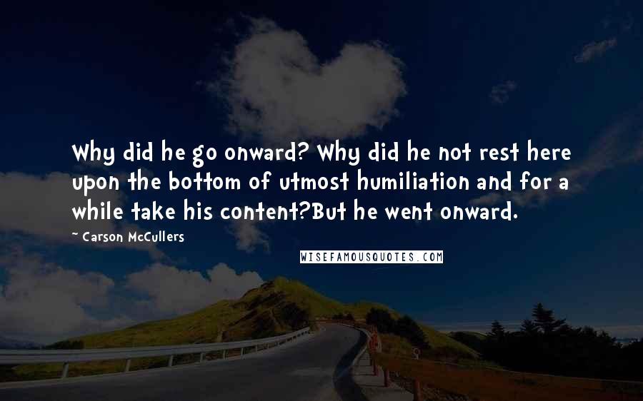 Carson McCullers Quotes: Why did he go onward? Why did he not rest here upon the bottom of utmost humiliation and for a while take his content?But he went onward.