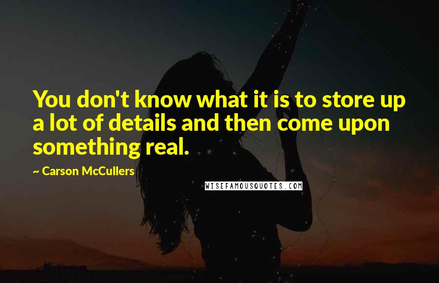 Carson McCullers Quotes: You don't know what it is to store up a lot of details and then come upon something real.