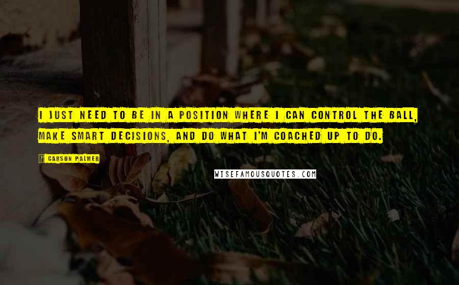 Carson Palmer Quotes: I just need to be in a position where I can control the ball, make smart decisions, and do what I'm coached up to do.