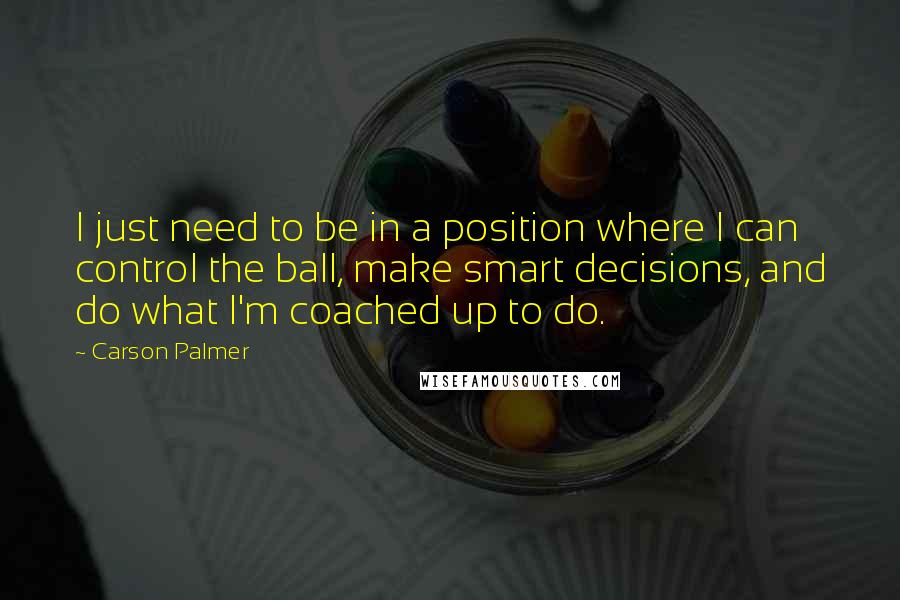 Carson Palmer Quotes: I just need to be in a position where I can control the ball, make smart decisions, and do what I'm coached up to do.