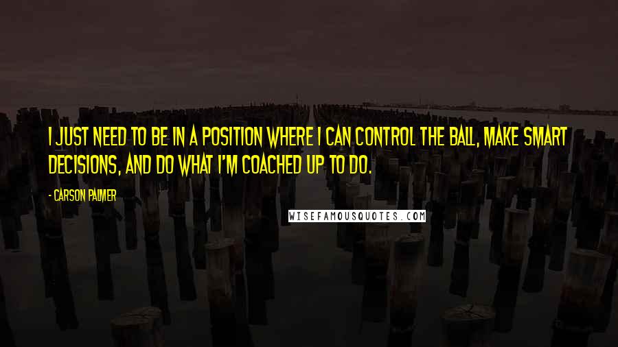 Carson Palmer Quotes: I just need to be in a position where I can control the ball, make smart decisions, and do what I'm coached up to do.