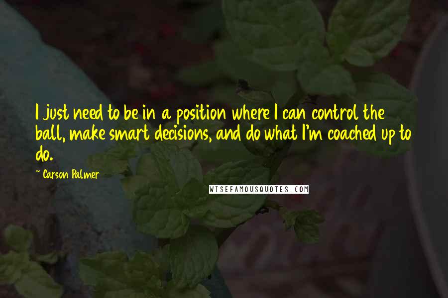 Carson Palmer Quotes: I just need to be in a position where I can control the ball, make smart decisions, and do what I'm coached up to do.