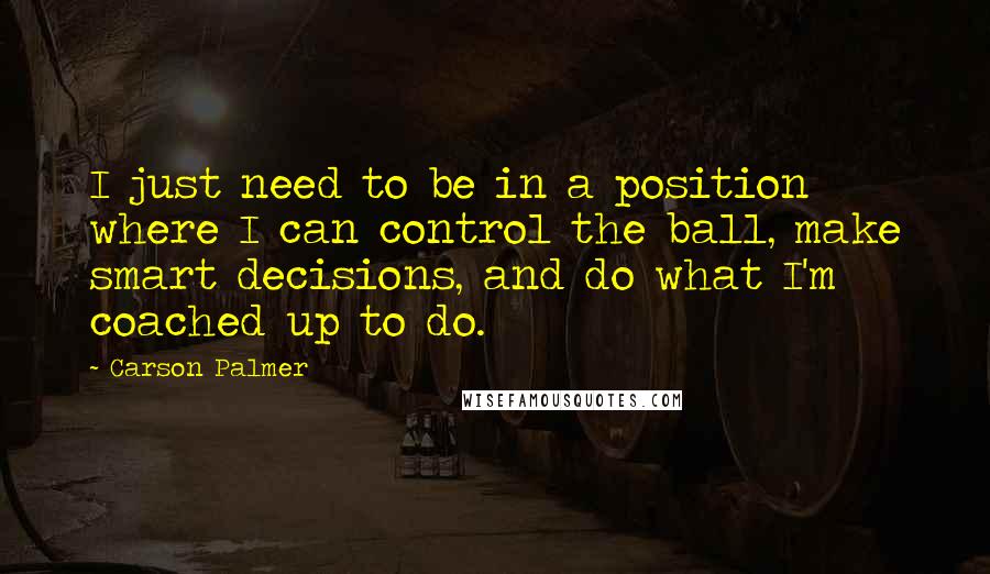 Carson Palmer Quotes: I just need to be in a position where I can control the ball, make smart decisions, and do what I'm coached up to do.